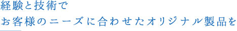 経験と技術でお客様のニーズに合わせたオリジナル製品を