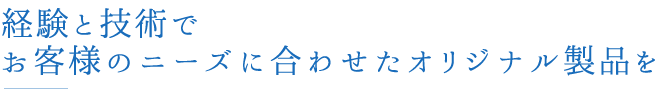経験と技術でお客様のニーズに合わせたオリジナル製品を